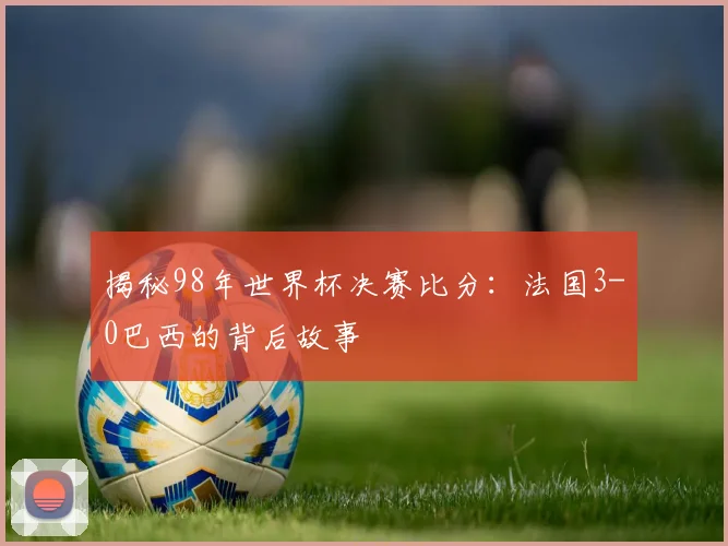 揭秘98年世界杯决赛比分：法国3-0巴西的背后故事