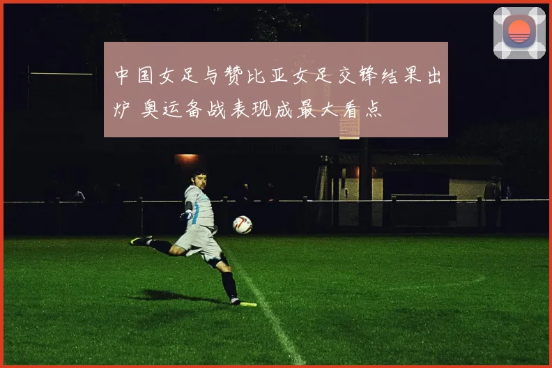 中国女足与赞比亚女足交锋结果出炉 奥运备战表现成最大看点