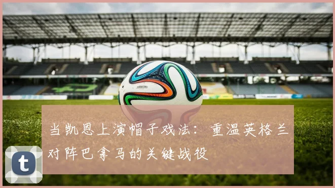 当凯恩上演帽子戏法：重温英格兰对阵巴拿马的关键战役