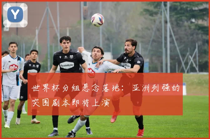世界杯分组悬念落地：亚洲列强的突围剧本即将上演