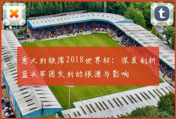 意大利缺席2018世界杯：深度剖析蓝衣军团失利的根源与影响