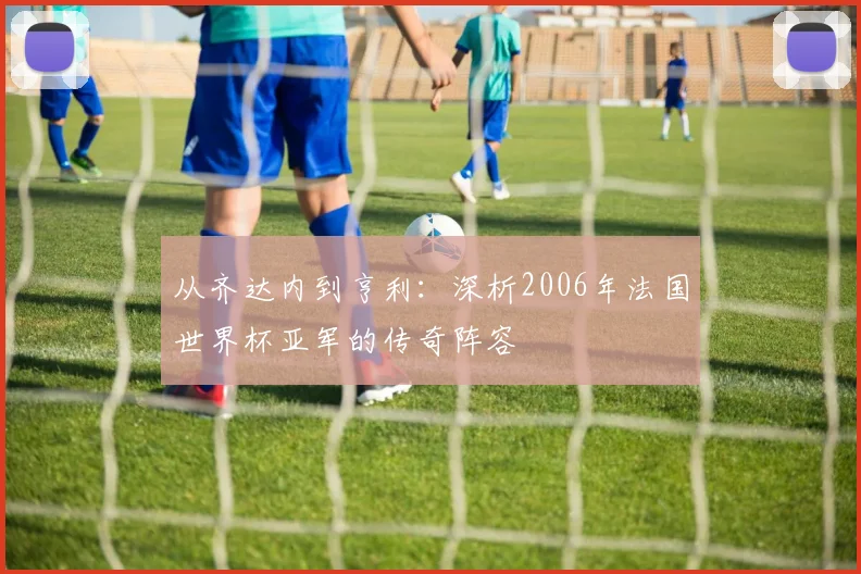 从齐达内到亨利：深析2006年法国世界杯亚军的传奇阵容