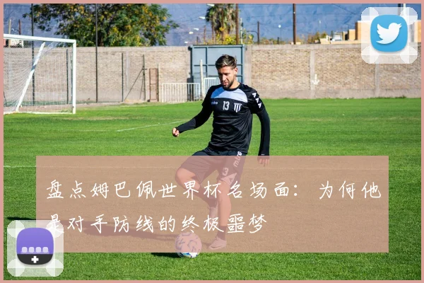 盘点姆巴佩世界杯名场面:为何他是对手防线的终极噩梦